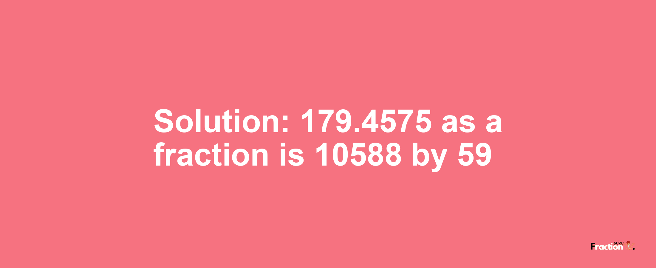 Solution:179.4575 as a fraction is 10588/59
